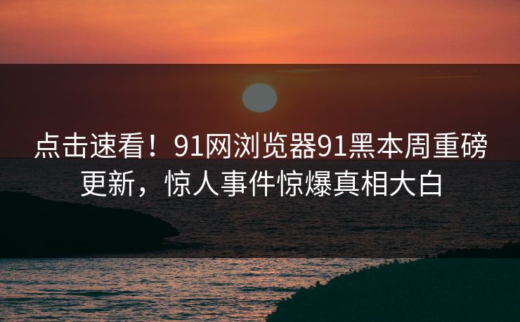 点击速看！91网浏览器91黑本周重磅更新，惊人事件惊爆真相大白