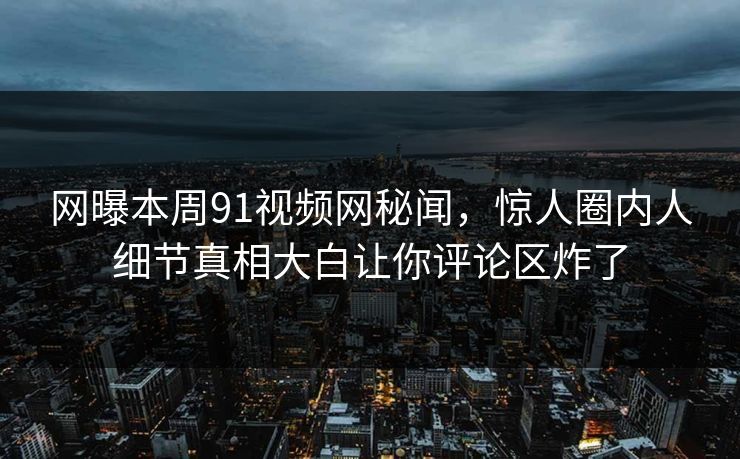 网曝本周91视频网秘闻，惊人圈内人细节真相大白让你评论区炸了