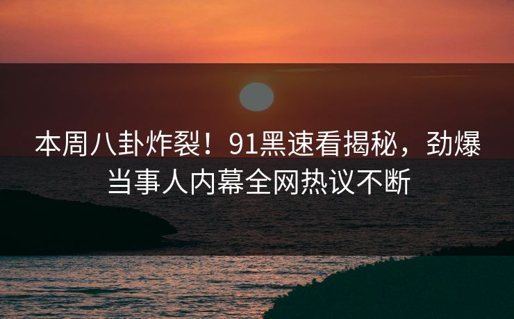 本周八卦炸裂！91黑速看揭秘，劲爆当事人内幕全网热议不断