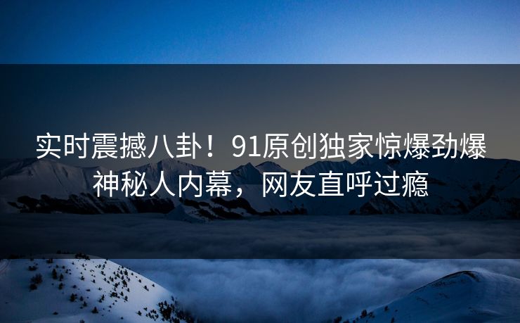 实时震撼八卦！91原创独家惊爆劲爆神秘人内幕，网友直呼过瘾