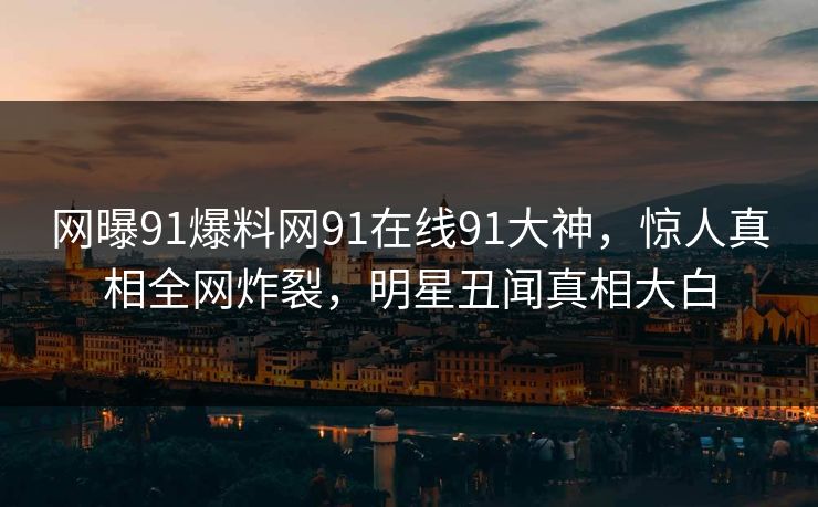 网曝91爆料网91在线91大神，惊人真相全网炸裂，明星丑闻真相大白