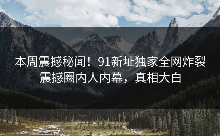 本周震撼秘闻！91新址独家全网炸裂震撼圈内人内幕，真相大白