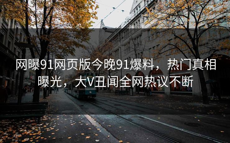 网曝91网页版今晚91爆料，热门真相曝光，大V丑闻全网热议不断