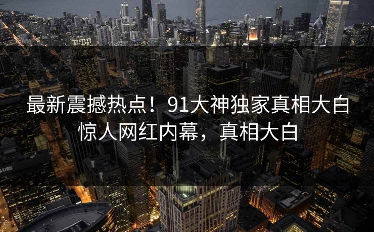 最新震撼热点！91大神独家真相大白惊人网红内幕，真相大白