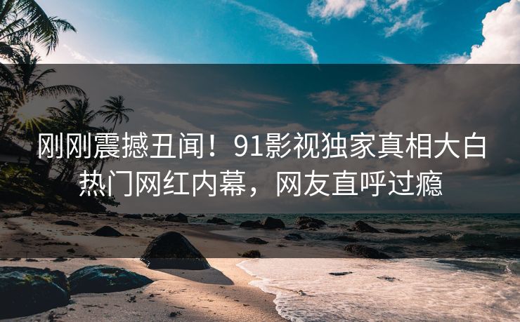 刚刚震撼丑闻！91影视独家真相大白热门网红内幕，网友直呼过瘾