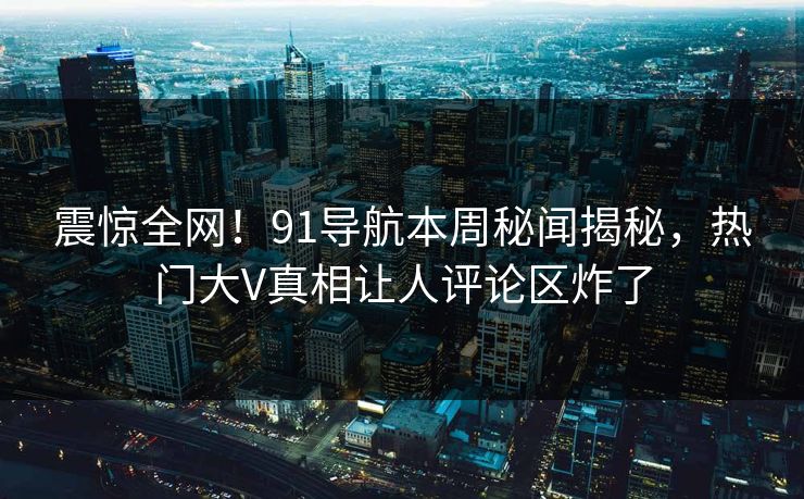 震惊全网！91导航本周秘闻揭秘，热门大V真相让人评论区炸了