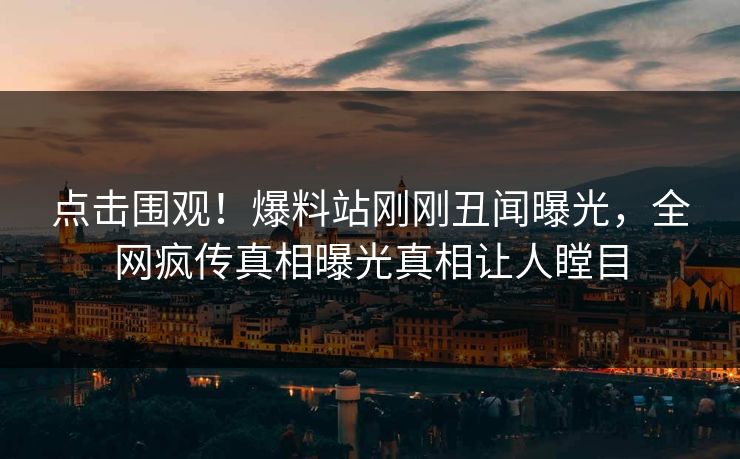 点击围观！爆料站刚刚丑闻曝光，全网疯传真相曝光真相让人瞠目