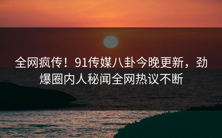 全网疯传！91传媒八卦今晚更新，劲爆圈内人秘闻全网热议不断
