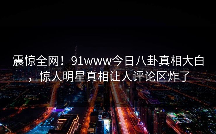 震惊全网！91www今日八卦真相大白，惊人明星真相让人评论区炸了