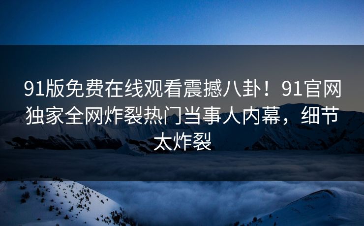 91版免费在线观看震撼八卦！91官网独家全网炸裂热门当事人内幕，细节太炸裂