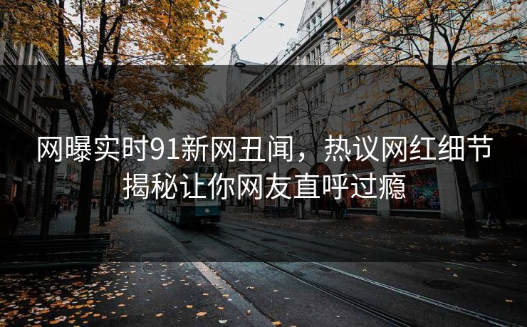 网曝实时91新网丑闻，热议网红细节揭秘让你网友直呼过瘾