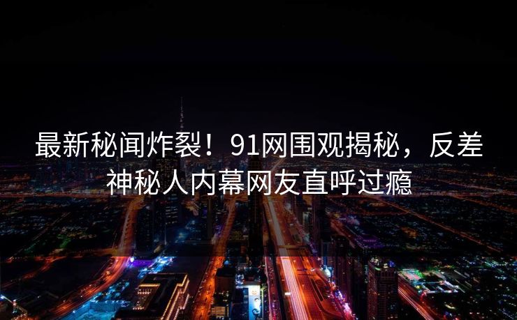 最新秘闻炸裂！91网围观揭秘，反差神秘人内幕网友直呼过瘾