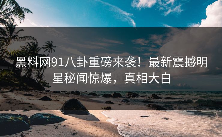 黑料网91八卦重磅来袭！最新震撼明星秘闻惊爆，真相大白