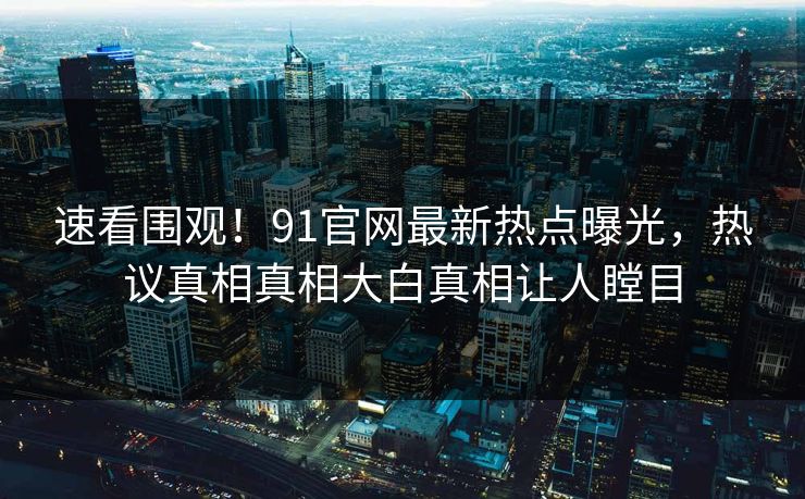速看围观！91官网最新热点曝光，热议真相真相大白真相让人瞠目