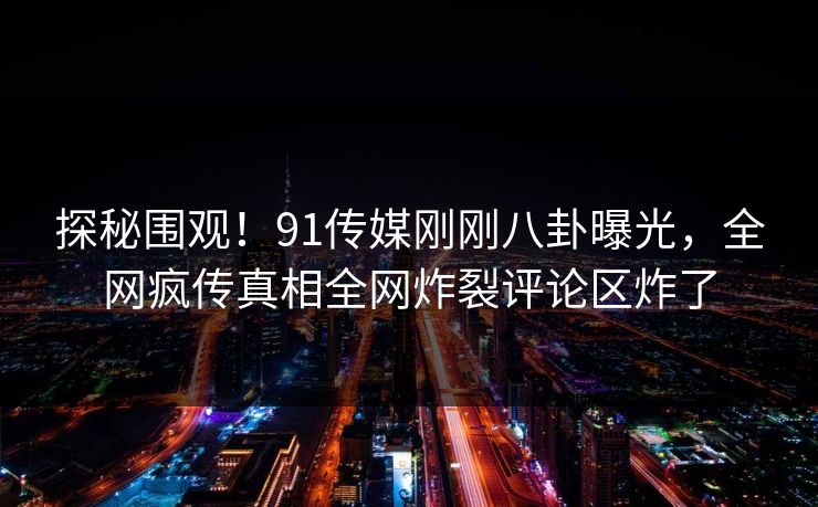 探秘围观！91传媒刚刚八卦曝光，全网疯传真相全网炸裂评论区炸了