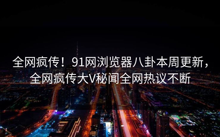 全网疯传！91网浏览器八卦本周更新，全网疯传大V秘闻全网热议不断