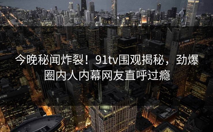 今晚秘闻炸裂！91tv围观揭秘，劲爆圈内人内幕网友直呼过瘾