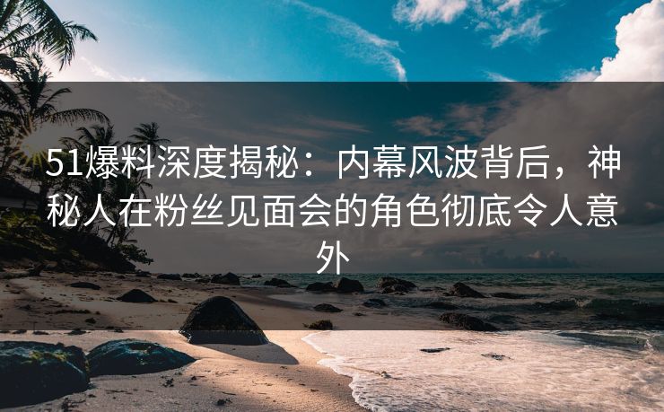 51爆料深度揭秘：内幕风波背后，神秘人在粉丝见面会的角色彻底令人意外