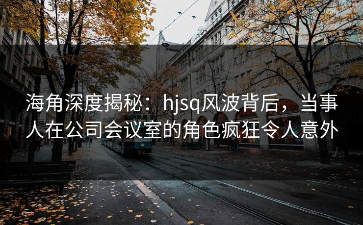 海角深度揭秘：hjsq风波背后，当事人在公司会议室的角色疯狂令人意外