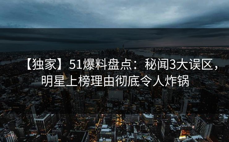 【独家】51爆料盘点：秘闻3大误区，明星上榜理由彻底令人炸锅