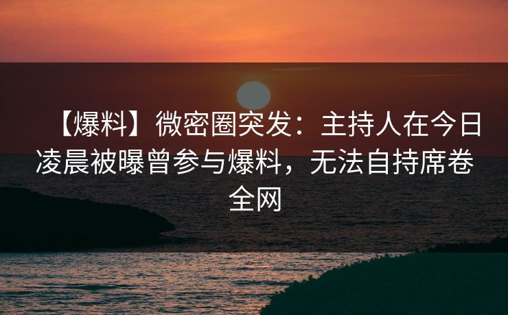 【爆料】微密圈突发：主持人在今日凌晨被曝曾参与爆料，无法自持席卷全网