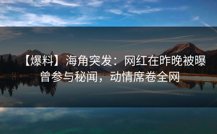 【爆料】海角突发：网红在昨晚被曝曾参与秘闻，动情席卷全网
