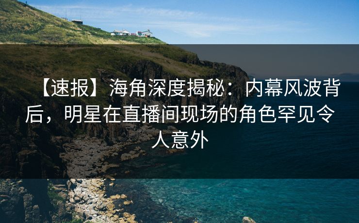 【速报】海角深度揭秘：内幕风波背后，明星在直播间现场的角色罕见令人意外