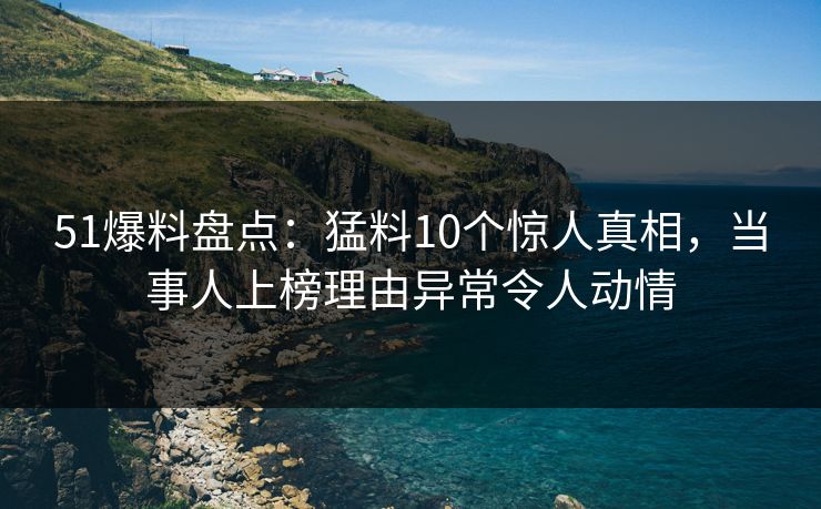 51爆料盘点：猛料10个惊人真相，当事人上榜理由异常令人动情