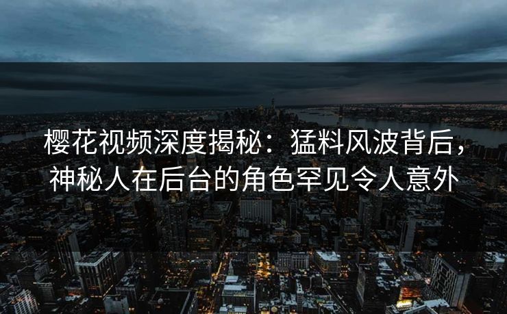 樱花视频深度揭秘：猛料风波背后，神秘人在后台的角色罕见令人意外
