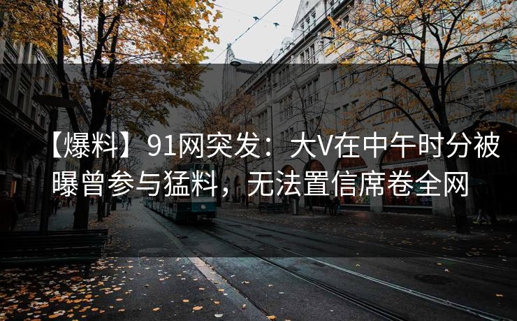【爆料】91网突发：大V在中午时分被曝曾参与猛料，无法置信席卷全网