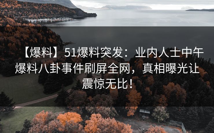 【爆料】51爆料突发：业内人士中午爆料八卦事件刷屏全网，真相曝光让震惊无比！