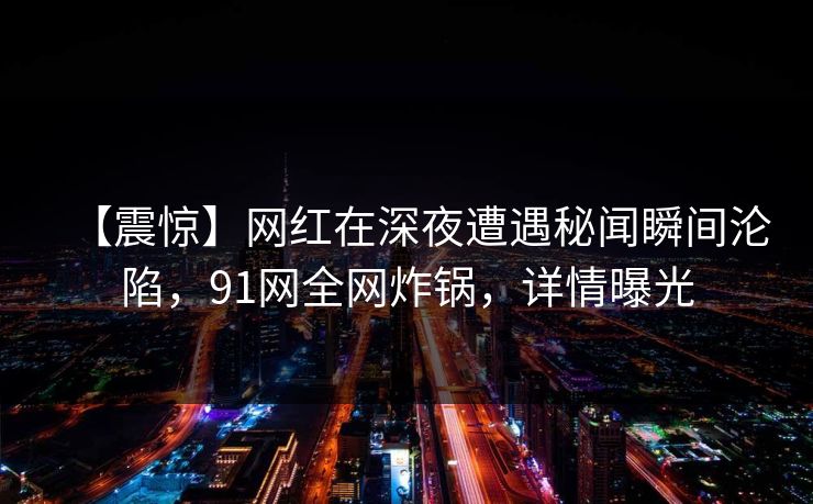 【震惊】网红在深夜遭遇秘闻瞬间沦陷，91网全网炸锅，详情曝光