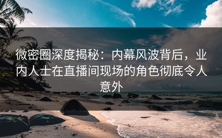 微密圈深度揭秘：内幕风波背后，业内人士在直播间现场的角色彻底令人意外
