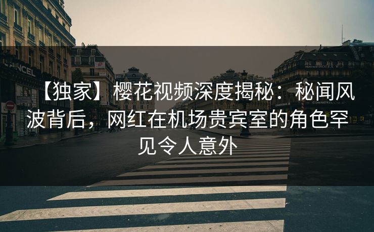 【独家】樱花视频深度揭秘：秘闻风波背后，网红在机场贵宾室的角色罕见令人意外