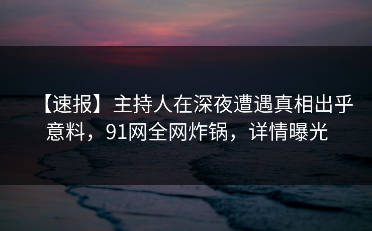 【速报】主持人在深夜遭遇真相出乎意料，91网全网炸锅，详情曝光