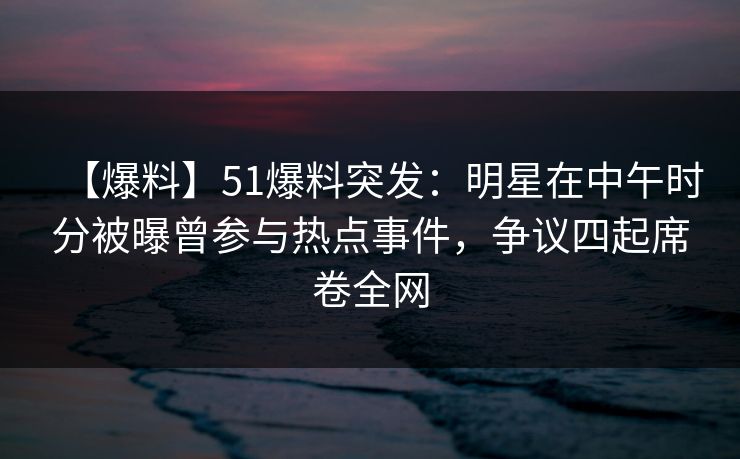【爆料】51爆料突发：明星在中午时分被曝曾参与热点事件，争议四起席卷全网
