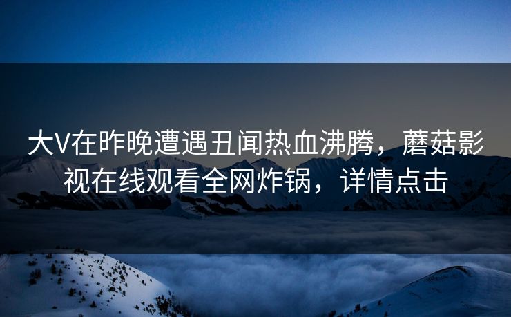 大V在昨晚遭遇丑闻热血沸腾，蘑菇影视在线观看全网炸锅，详情点击