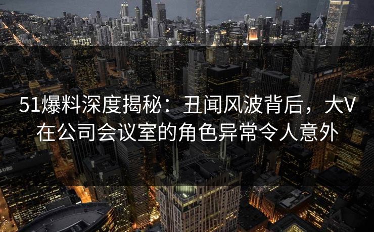 51爆料深度揭秘：丑闻风波背后，大V在公司会议室的角色异常令人意外
