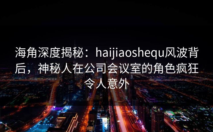 海角深度揭秘：haijiaoshequ风波背后，神秘人在公司会议室的角色疯狂令人意外