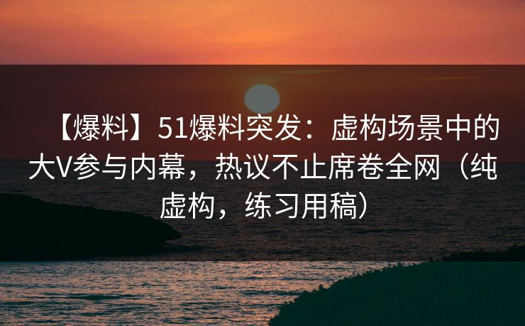 【爆料】51爆料突发：虚构场景中的大V参与内幕，热议不止席卷全网（纯虚构，练习用稿）