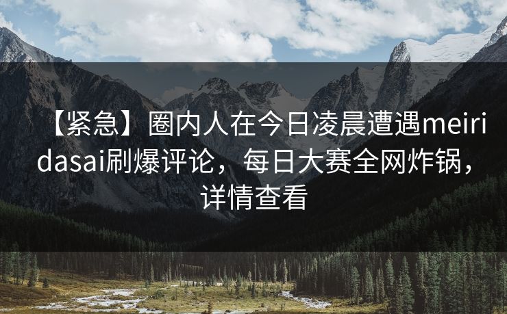 【紧急】圈内人在今日凌晨遭遇meiridasai刷爆评论，每日大赛全网炸锅，详情查看