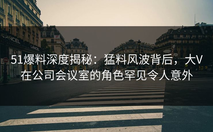 51爆料深度揭秘：猛料风波背后，大V在公司会议室的角色罕见令人意外