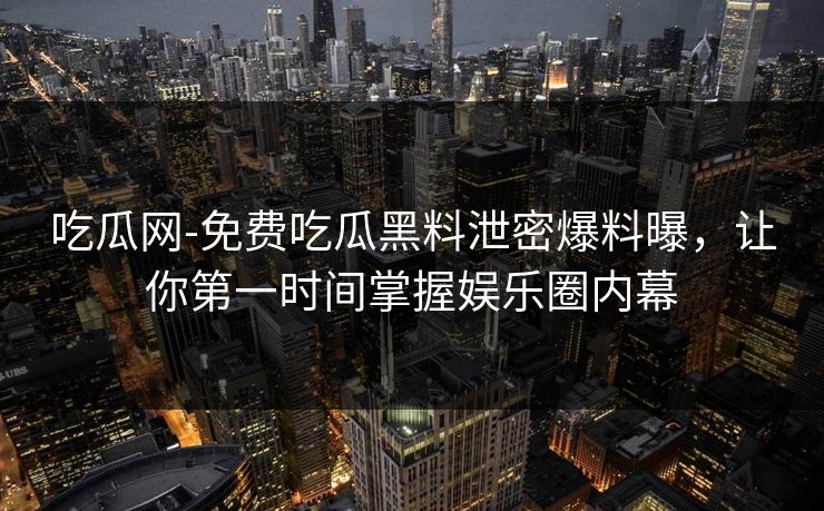 吃瓜网-免费吃瓜黑料泄密爆料曝，让你第一时间掌握娱乐圈内幕