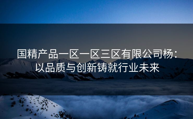 国精产品一区一区三区有限公司杨：以品质与创新铸就行业未来