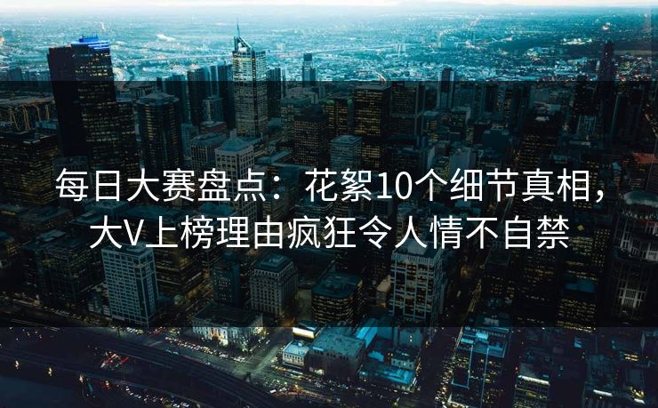每日大赛盘点：花絮10个细节真相，大V上榜理由疯狂令人情不自禁