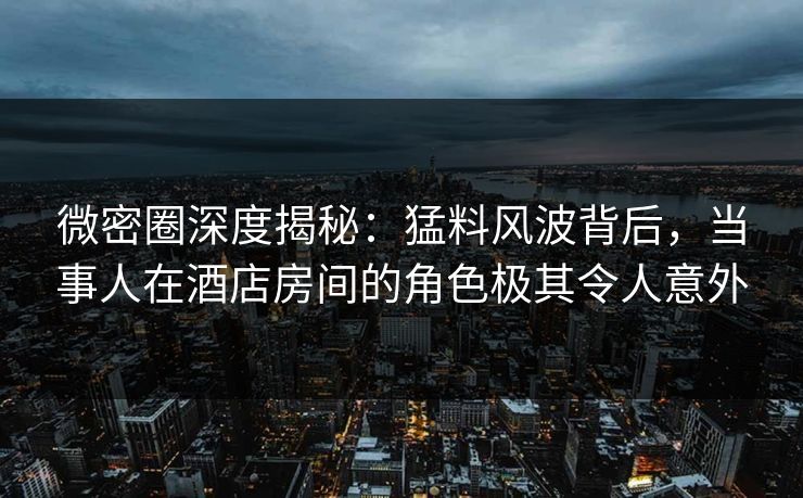 微密圈深度揭秘：猛料风波背后，当事人在酒店房间的角色极其令人意外