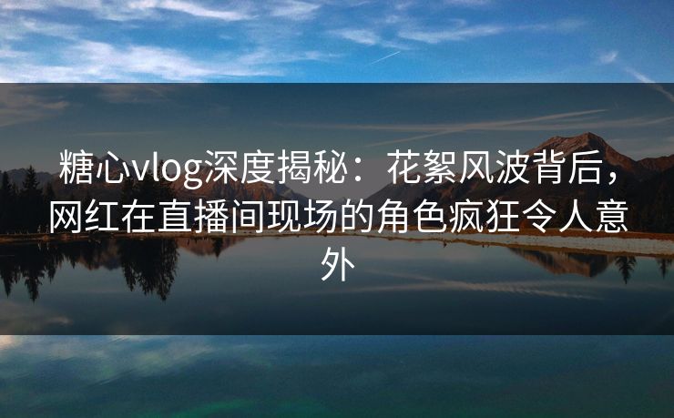 糖心vlog深度揭秘：花絮风波背后，网红在直播间现场的角色疯狂令人意外