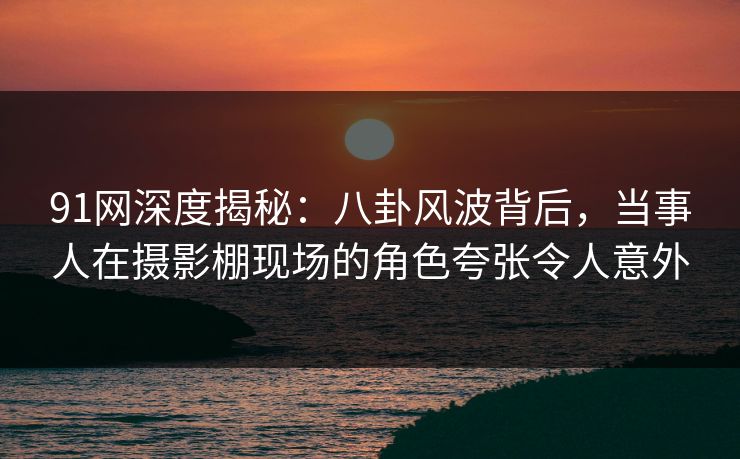 91网深度揭秘：八卦风波背后，当事人在摄影棚现场的角色夸张令人意外