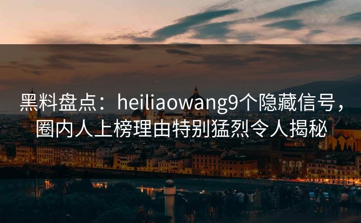 黑料盘点：heiliaowang9个隐藏信号，圈内人上榜理由特别猛烈令人揭秘