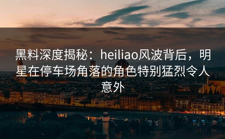 黑料深度揭秘：heiliao风波背后，明星在停车场角落的角色特别猛烈令人意外
